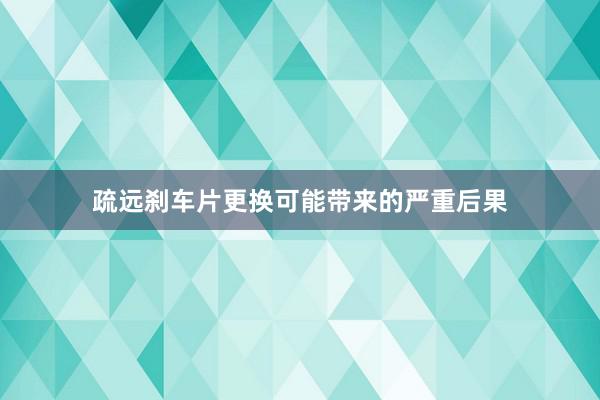 疏远刹车片更换可能带来的严重后果